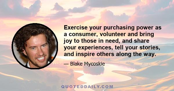 Exercise your purchasing power as a consumer, volunteer and bring joy to those in need, and share your experiences, tell your stories, and inspire others along the way.