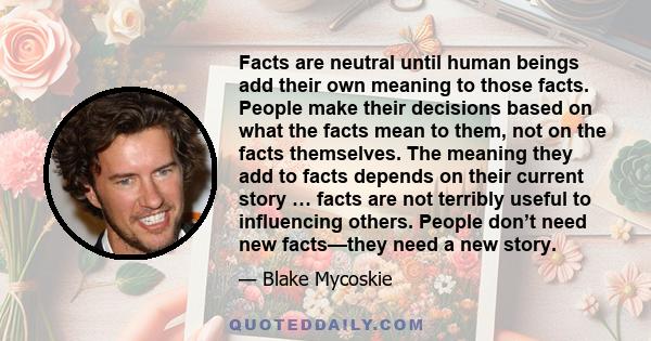 Facts are neutral until human beings add their own meaning to those facts. People make their decisions based on what the facts mean to them, not on the facts themselves. The meaning they add to facts depends on their