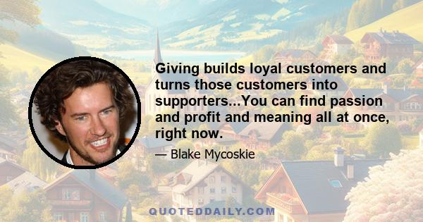 Giving builds loyal customers and turns those customers into supporters...You can find passion and profit and meaning all at once, right now.