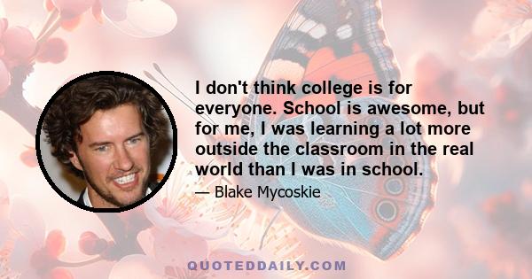 I don't think college is for everyone. School is awesome, but for me, I was learning a lot more outside the classroom in the real world than I was in school.