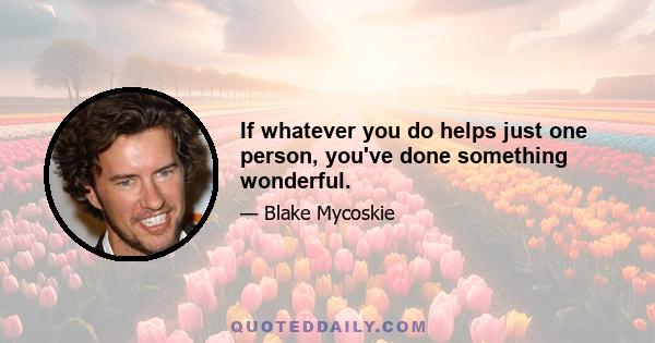 If whatever you do helps just one person, you've done something wonderful.