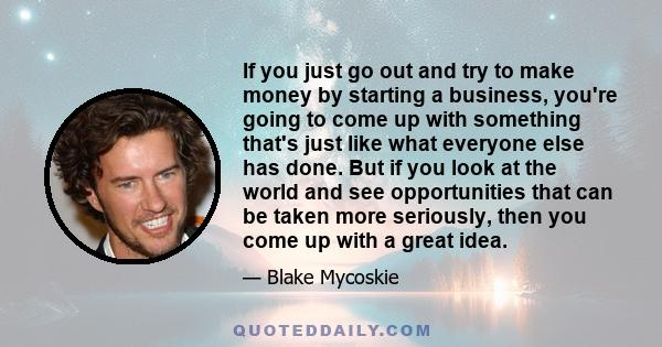 If you just go out and try to make money by starting a business, you're going to come up with something that's just like what everyone else has done. But if you look at the world and see opportunities that can be taken