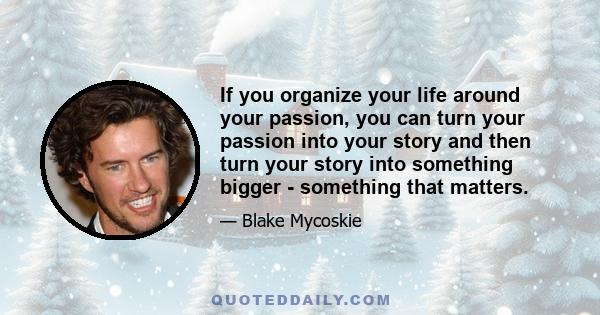 If you organize your life around your passion, you can turn your passion into your story and then turn your story into something bigger - something that matters.