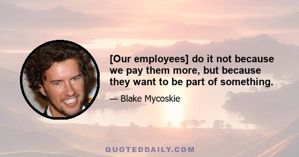 [Our employees] do it not because we pay them more, but because they want to be part of something.