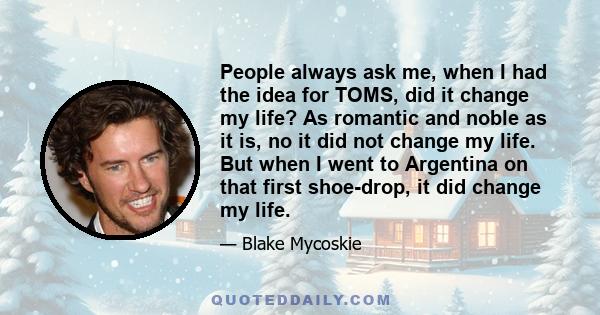 People always ask me, when I had the idea for TOMS, did it change my life? As romantic and noble as it is, no it did not change my life. But when I went to Argentina on that first shoe-drop, it did change my life.