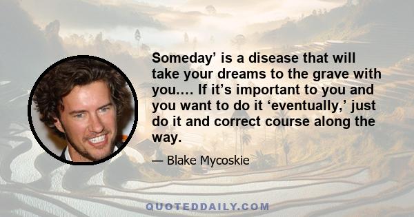 Someday’ is a disease that will take your dreams to the grave with you.… If it’s important to you and you want to do it ‘eventually,’ just do it and correct course along the way.