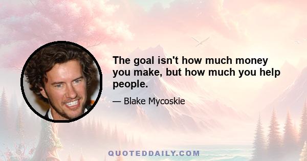 The goal isn't how much money you make, but how much you help people.