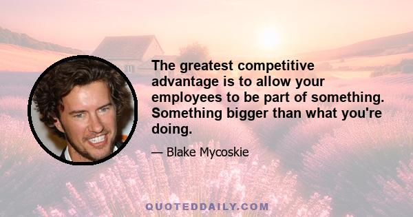 The greatest competitive advantage is to allow your employees to be part of something. Something bigger than what you're doing.