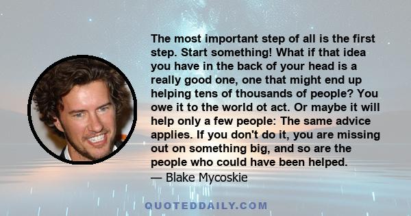 The most important step of all is the first step. Start something! What if that idea you have in the back of your head is a really good one, one that might end up helping tens of thousands of people? You owe it to the