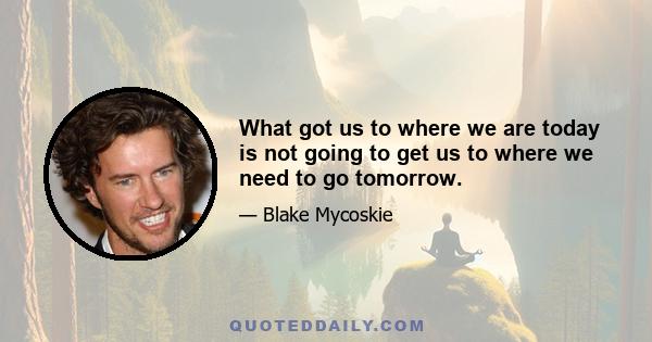 What got us to where we are today is not going to get us to where we need to go tomorrow.