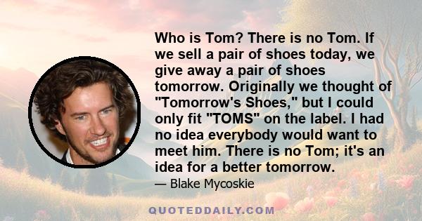 Who is Tom? There is no Tom. If we sell a pair of shoes today, we give away a pair of shoes tomorrow. Originally we thought of Tomorrow's Shoes, but I could only fit TOMS on the label. I had no idea everybody would want 