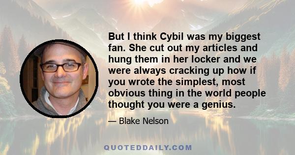 But I think Cybil was my biggest fan. She cut out my articles and hung them in her locker and we were always cracking up how if you wrote the simplest, most obvious thing in the world people thought you were a genius.