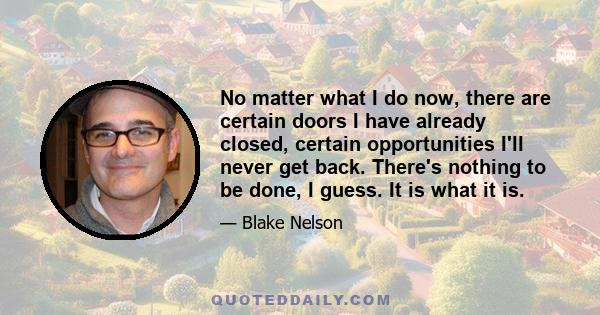 No matter what I do now, there are certain doors I have already closed, certain opportunities I'll never get back. There's nothing to be done, I guess. It is what it is.