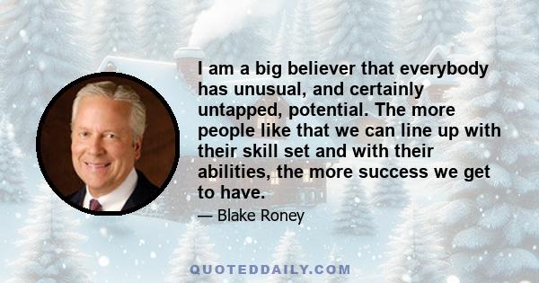 I am a big believer that everybody has unusual, and certainly untapped, potential. The more people like that we can line up with their skill set and with their abilities, the more success we get to have.