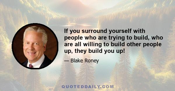 If you surround yourself with people who are trying to build, who are all willing to build other people up, they build you up!