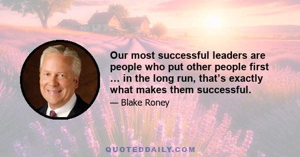 Our most successful leaders are people who put other people first … in the long run, that’s exactly what makes them successful.