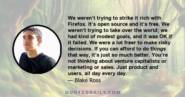 We weren’t trying to strike it rich with Firefox. It’s open source and it’s free. We weren’t trying to take over the world; we had kind of modest goals, and it was OK if it failed. We were a lot freer to make risky