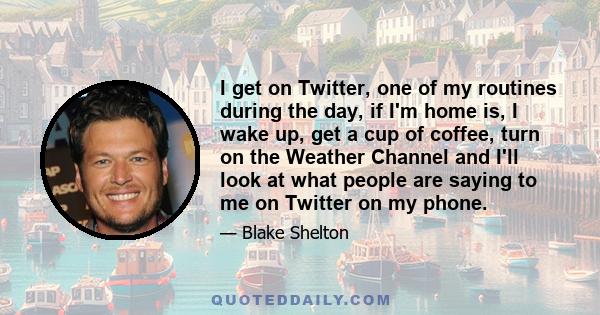 I get on Twitter, one of my routines during the day, if I'm home is, I wake up, get a cup of coffee, turn on the Weather Channel and I'll look at what people are saying to me on Twitter on my phone.