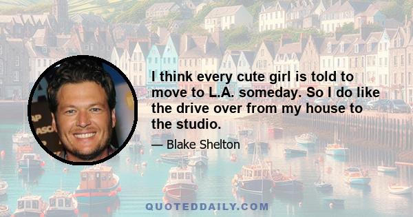 I think every cute girl is told to move to L.A. someday. So I do like the drive over from my house to the studio.