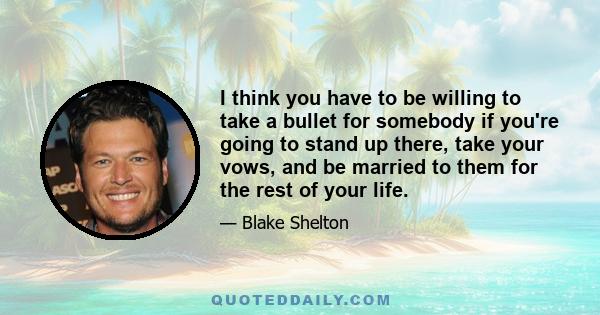 I think you have to be willing to take a bullet for somebody if you're going to stand up there, take your vows, and be married to them for the rest of your life.