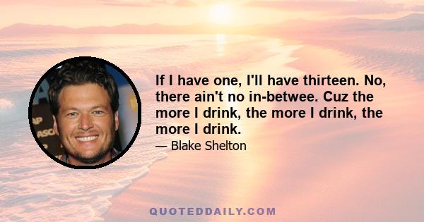 If I have one, I'll have thirteen. No, there ain't no in-betwee. Cuz the more I drink, the more I drink, the more I drink.