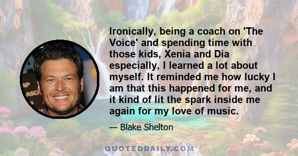 Ironically, being a coach on 'The Voice' and spending time with those kids, Xenia and Dia especially, I learned a lot about myself. It reminded me how lucky I am that this happened for me, and it kind of lit the spark