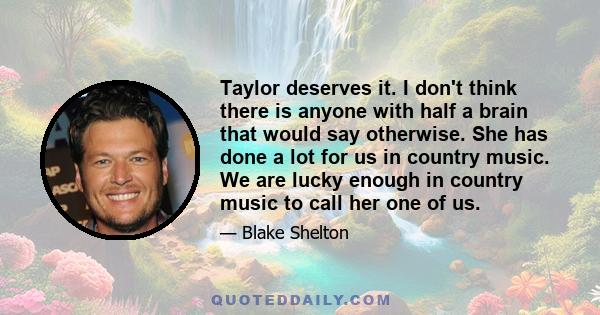 Taylor deserves it. I don't think there is anyone with half a brain that would say otherwise. She has done a lot for us in country music. We are lucky enough in country music to call her one of us.