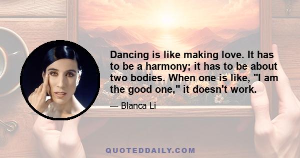 Dancing is like making love. It has to be a harmony; it has to be about two bodies. When one is like, I am the good one, it doesn't work.