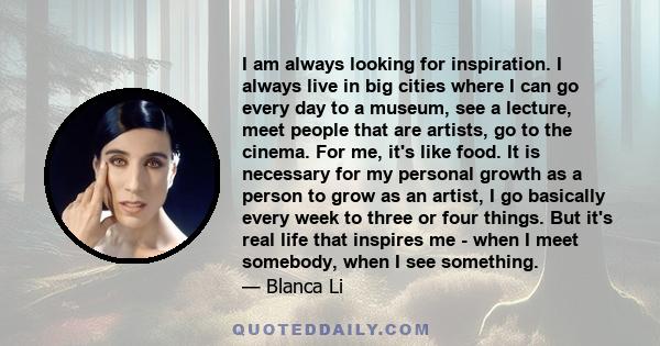 I am always looking for inspiration. I always live in big cities where I can go every day to a museum, see a lecture, meet people that are artists, go to the cinema. For me, it's like food. It is necessary for my