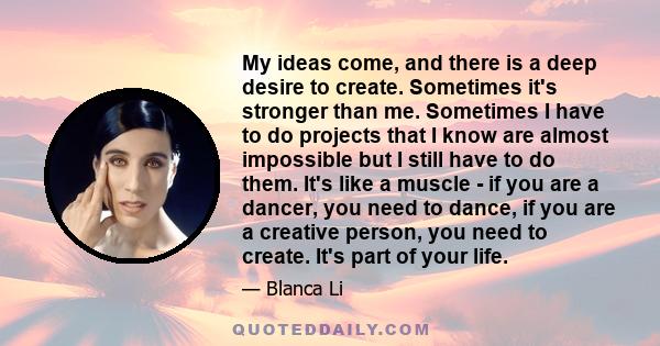 My ideas come, and there is a deep desire to create. Sometimes it's stronger than me. Sometimes I have to do projects that I know are almost impossible but I still have to do them. It's like a muscle - if you are a