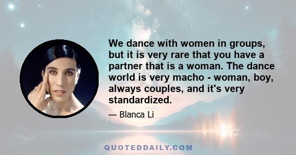 We dance with women in groups, but it is very rare that you have a partner that is a woman. The dance world is very macho - woman, boy, always couples, and it's very standardized.