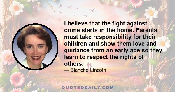 I believe that the fight against crime starts in the home. Parents must take responsibility for their children and show them love and guidance from an early age so they learn to respect the rights of others.