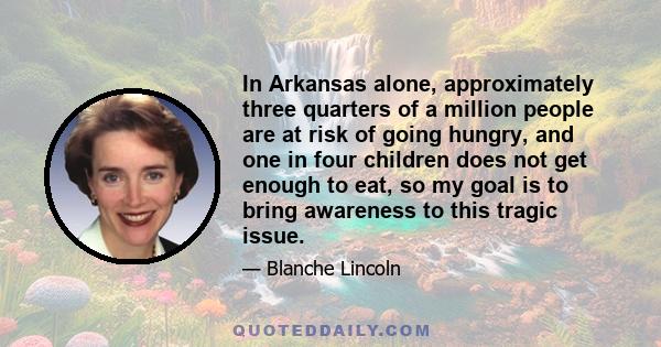 In Arkansas alone, approximately three quarters of a million people are at risk of going hungry, and one in four children does not get enough to eat, so my goal is to bring awareness to this tragic issue.