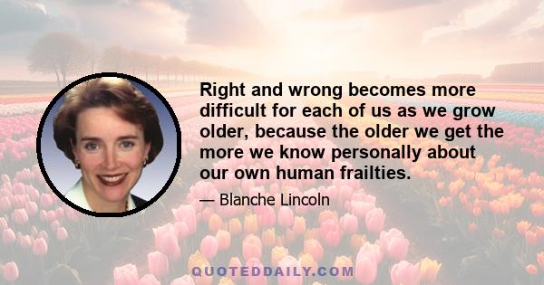 Right and wrong becomes more difficult for each of us as we grow older, because the older we get the more we know personally about our own human frailties.