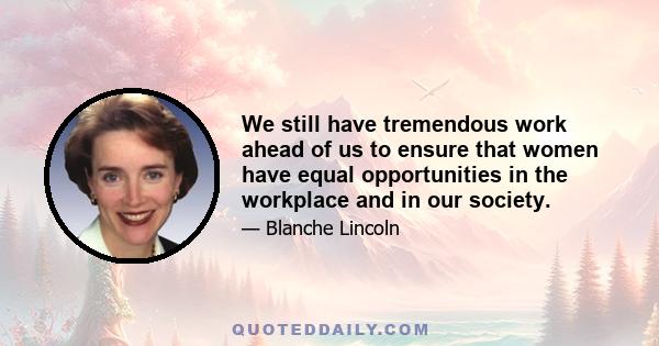 We still have tremendous work ahead of us to ensure that women have equal opportunities in the workplace and in our society.