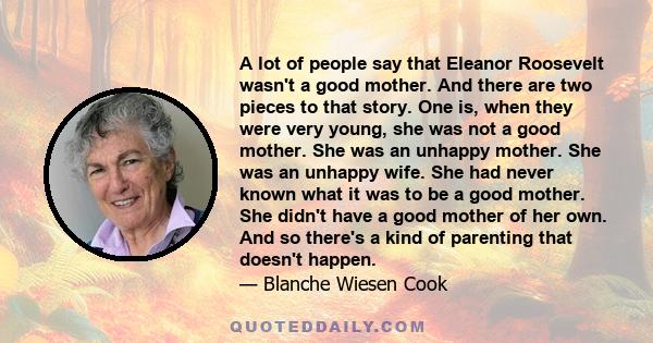 A lot of people say that Eleanor Roosevelt wasn't a good mother. And there are two pieces to that story. One is, when they were very young, she was not a good mother. She was an unhappy mother. She was an unhappy wife.