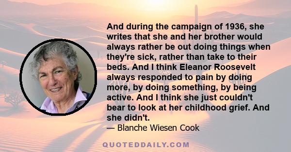 And during the campaign of 1936, she writes that she and her brother would always rather be out doing things when they're sick, rather than take to their beds. And I think Eleanor Roosevelt always responded to pain by