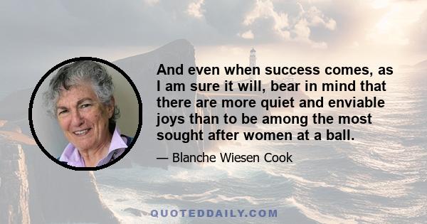 And even when success comes, as I am sure it will, bear in mind that there are more quiet and enviable joys than to be among the most sought after women at a ball.