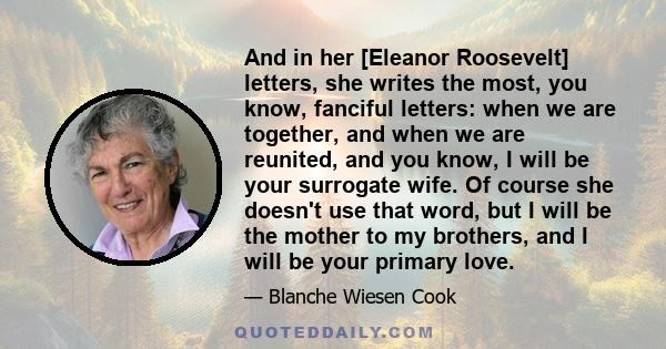 And in her [Eleanor Roosevelt] letters, she writes the most, you know, fanciful letters: when we are together, and when we are reunited, and you know, I will be your surrogate wife. Of course she doesn't use that word,