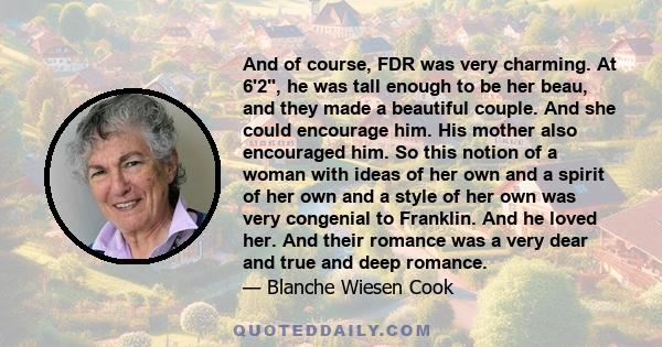 And of course, FDR was very charming. At 6'2, he was tall enough to be her beau, and they made a beautiful couple. And she could encourage him. His mother also encouraged him. So this notion of a woman with ideas of her 