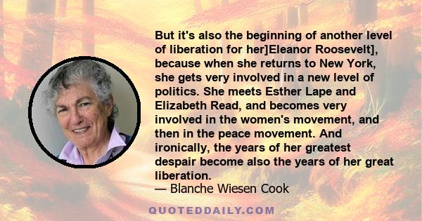 But it's also the beginning of another level of liberation for her]Eleanor Roosevelt], because when she returns to New York, she gets very involved in a new level of politics. She meets Esther Lape and Elizabeth Read,