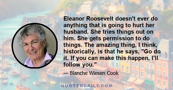 Eleanor Roosevelt doesn't ever do anything that is going to hurt her husband. She tries things out on him. She gets permission to do things. The amazing thing, I think, historically, is that he says, Go do it. If you