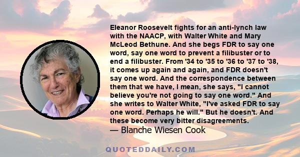 Eleanor Roosevelt fights for an anti-lynch law with the NAACP, with Walter White and Mary McLeod Bethune. And she begs FDR to say one word, say one word to prevent a filibuster or to end a filibuster. From '34 to '35 to 