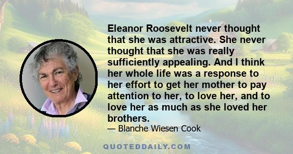 Eleanor Roosevelt never thought that she was attractive. She never thought that she was really sufficiently appealing. And I think her whole life was a response to her effort to get her mother to pay attention to her,