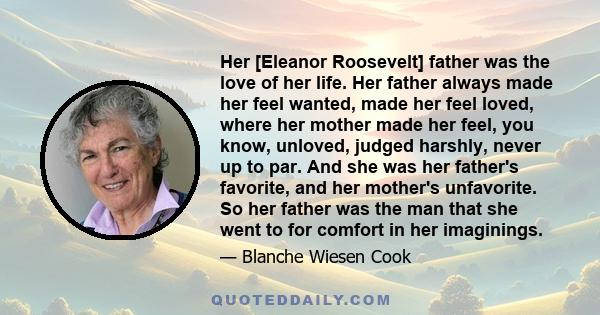 Her [Eleanor Roosevelt] father was the love of her life. Her father always made her feel wanted, made her feel loved, where her mother made her feel, you know, unloved, judged harshly, never up to par. And she was her