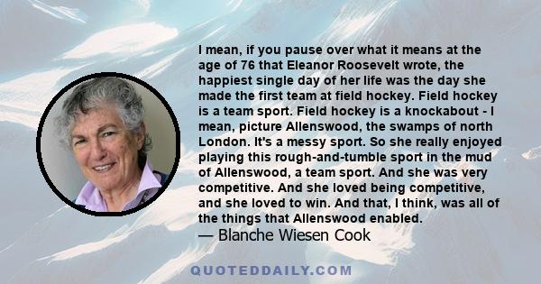 I mean, if you pause over what it means at the age of 76 that Eleanor Roosevelt wrote, the happiest single day of her life was the day she made the first team at field hockey. Field hockey is a team sport. Field hockey