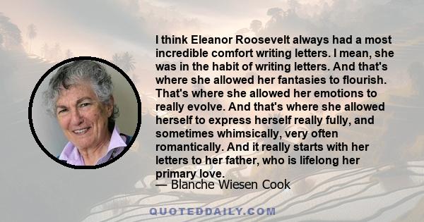 I think Eleanor Roosevelt always had a most incredible comfort writing letters. I mean, she was in the habit of writing letters. And that's where she allowed her fantasies to flourish. That's where she allowed her