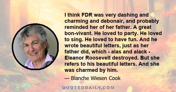 I think FDR was very dashing and charming and debonair, and probably reminded her of her father. A great bon-vivant. He loved to party. He loved to sing. He loved to have fun. And he wrote beautiful letters, just as her 