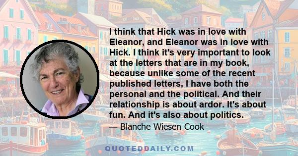 I think that Hick was in love with Eleanor, and Eleanor was in love with Hick. I think it's very important to look at the letters that are in my book, because unlike some of the recent published letters, I have both the 