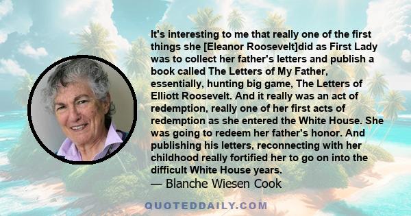 It's interesting to me that really one of the first things she [Eleanor Roosevelt]did as First Lady was to collect her father's letters and publish a book called The Letters of My Father, essentially, hunting big game,